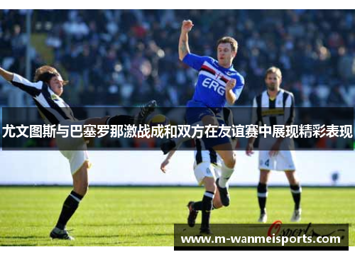 尤文图斯与巴塞罗那激战成和双方在友谊赛中展现精彩表现